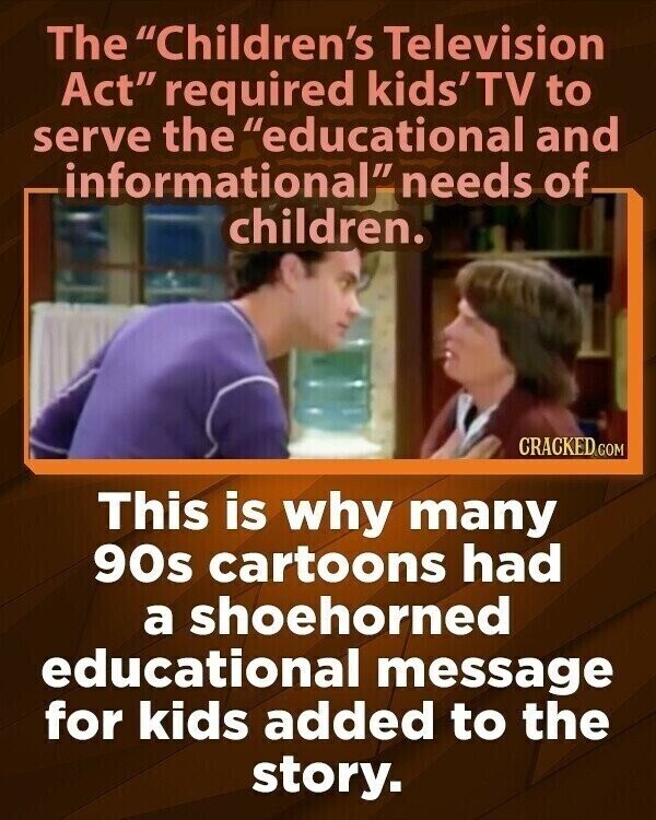 The Children's Television Act required kids'TV to serve the educational and informational needs of children. CRACKED.COM This is why many 90s cartoons had a shoehorned educational message for kids added to the story.