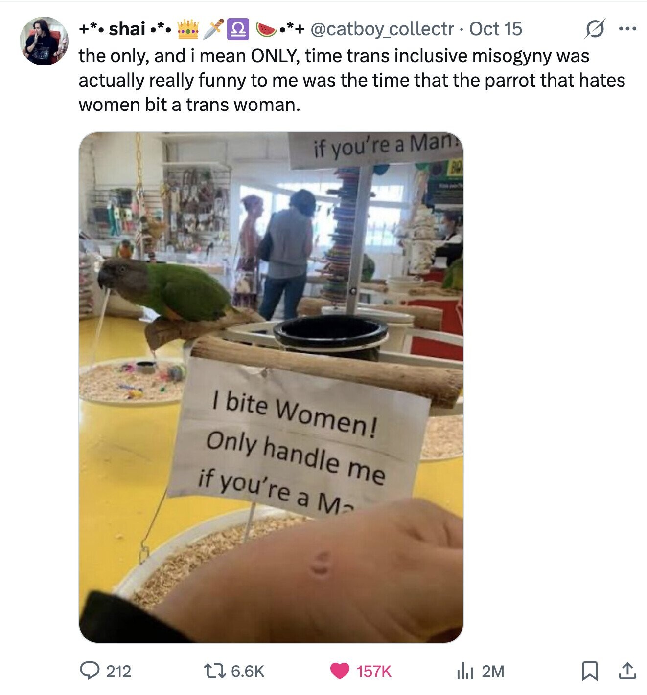 +*. shai CI G ... @catboy_collectr Oct 15 the only, and i mean ONLY, time trans inclusive misogyny was actually really funny to me was the time that the parrot that hates women bit a trans woman. if you're a Man! BQ King I bite Women! Only handle me if you're a M 212 6.6K 157K del 2M 
