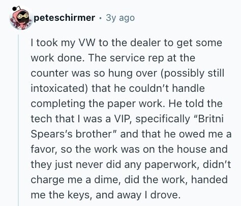 peteschirmer Зу ago I took my VW to the dealer to get some work done. The service rep at the counter was so hung over (possibly still intoxicated) that he couldn't handle completing the paper work. Не told the tech that I was a VIP, specifically Britni Spears's brother and that he owed me a favor, so the work was on the house and they just never did any paperwork, didn't charge me a dime, did the work, handed me the keys, and away | drove. 