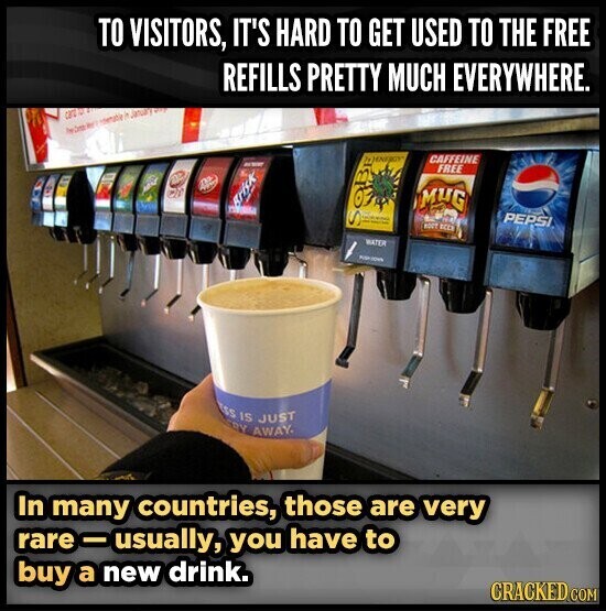 TO VISITORS, IT'S HARD TO GET USED TO THE FREE REFILLS PRETTY MUCH EVERYWHERE. can herm an - it January WITH CAFFEINE 793ENFROY ACTIVE FREE B O MUG Brisk C - and PEPSI S ROOT ВССК WATER ss IS JUST RY AWAY. In many countries, those are very rare -usually, you have to buy a new drink. CRACKED COM
