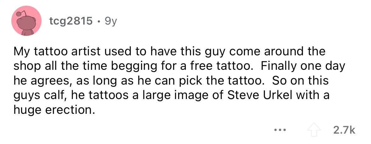 tcg2815 . . 9y My tattoo artist used to have this guy come around the shop all the time begging for a free tattoo. Finally one day he agrees, as long as he can pick the tattoo. So on this guys calf, he tattoos a large image of Steve Urkel with a huge erection. ... 2.7k