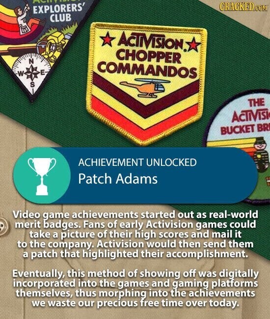 ACIA CRACKED.COM EXPLORERS' CLUB ACTIVISION CHOPPER N COMMANDOS E W S THE ACTIVISI BUCKET BR ACHIEVEMENT UNLOCKED Patch Adams Video game achievements started out as real-world merit badges. Fans of early Activision games could take a picture of their high scores and mail it to the company. Activision would then send them a patch that highlighted their accomplishment. Eventually, this method of showing off was digitally incorporated into the games and gaming platforms themselves, thus morphing into the achievements we waste our precious free time over today.