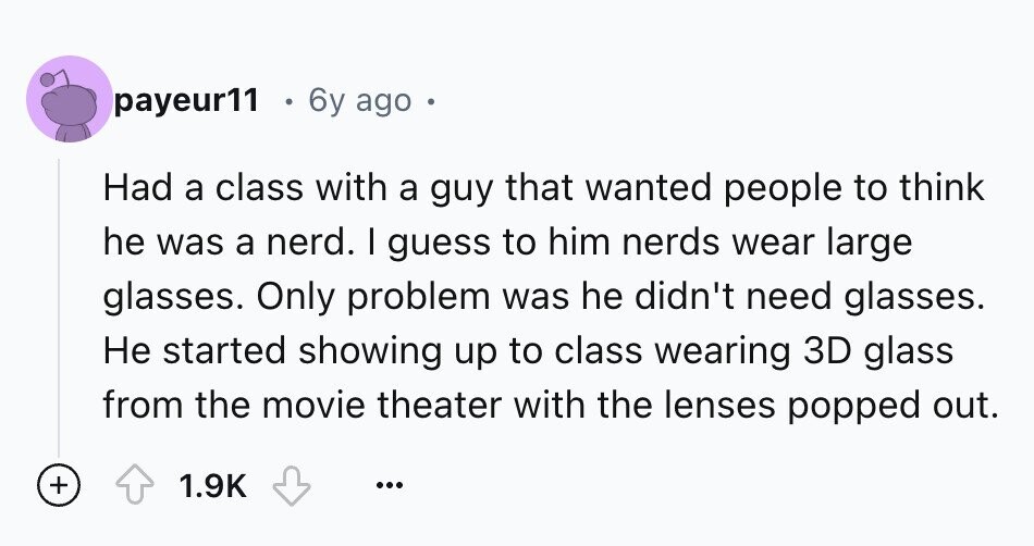 payeur11 6y ago Had a class with a guy that wanted people to think he was a nerd. I guess to him nerds wear large glasses. Only problem was he didn't need glasses. Не started showing up to class wearing 3D glass from the movie theater with the lenses popped out. + 1.9K ...
