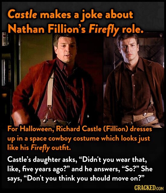 Castle makes a joke about Nathan Fillion's Firefly role. For Halloween, Richard Castle (Fillion) dresses up in a space cowboy costume which looks just like his Firefly outfit. Castle's daughter asks, Didn't you wear that, like, five years ago? and he answers, So? She says, Don't you think you should move on? CRACKED.COM