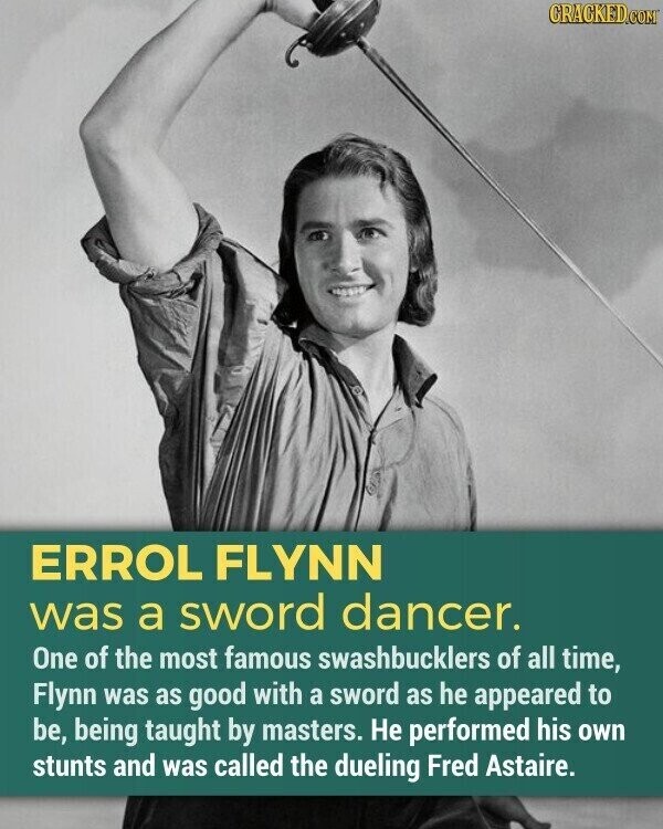 CRACKED.COM ERROL FLYNN was a sword dancer. One of the most famous swashbucklers of all time, Flynn was as good with a sword as he appeared to be, being taught by masters. Не performed his own stunts and was called the dueling Fred Astaire.