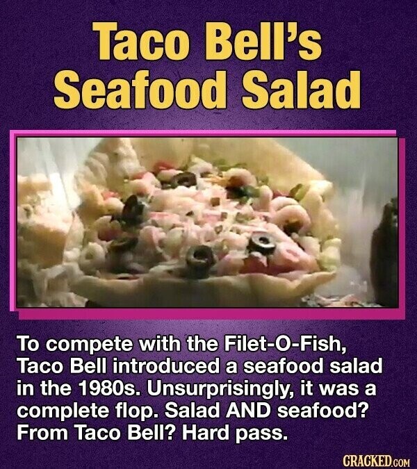 Taco Bell's Seafood Salad To compete with the Filet-O-Fish, Taco Bell introduced a seafood salad in the 1980s. Unsurprisingly, it was a complete flop. Salad AND seafood? From Taco Bell? Hard pass. CRACKED.COM