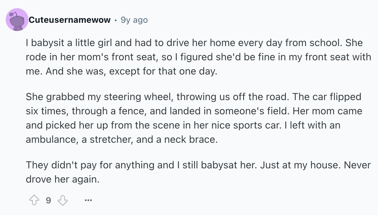 Cuteusernamewow 9y ago I babysit a little girl and had to drive her home every day from school. She rode in her mom's front seat, so I figured she'd be fine in my front seat with me. And she was, except for that one day. She grabbed my steering wheel, throwing us off the road. The car flipped six times, through a fence, and landed in someone's field. Her mom came and picked her up from the scene in her nice sports car. I left with an ambulance, a stretcher, and a neck brace. They didn't pay for anything and