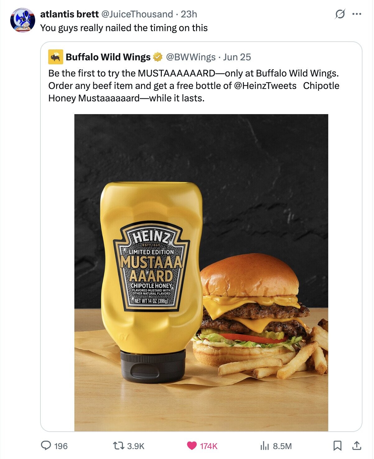 O atlantis brett @JuiceThousand 23h ... You guys really nailed the timing on this Buffalo Wild Wings @BWWings. Jun 25 Be the first to try the MUSTAAAAAARD-only at Buffalo Wild Wings. Order any beef item and get a free bottle of @HeinzTweets Chipotle Honey Mustaaaaaard-while it lasts. HEINZ EST9.1869 LIMITED EDITION MUSTAAA AAARD CHIPOTLE HONEY FLAVORED MUSTARD WITH OTHER NATURAL FLAVORS NET WT 14 the OZ (396g) 196 3.9K 174K 8.5M