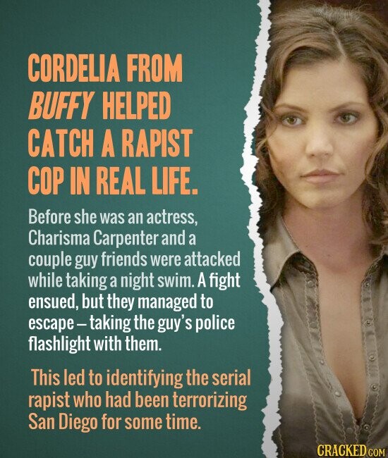 CORDELIA FROM BUFFY HELPED CATCH A RAPIST COP IN REAL LIFE. Before she was an actress, Charisma Carpenter and a couple guy friends were attacked while taking a night swim. A fight ensued, but they managed to escape-taking the guy's police flashlight with them. This led to identifying the serial rapist who had been terrorizing San Diego for some time. CRACKED.COM