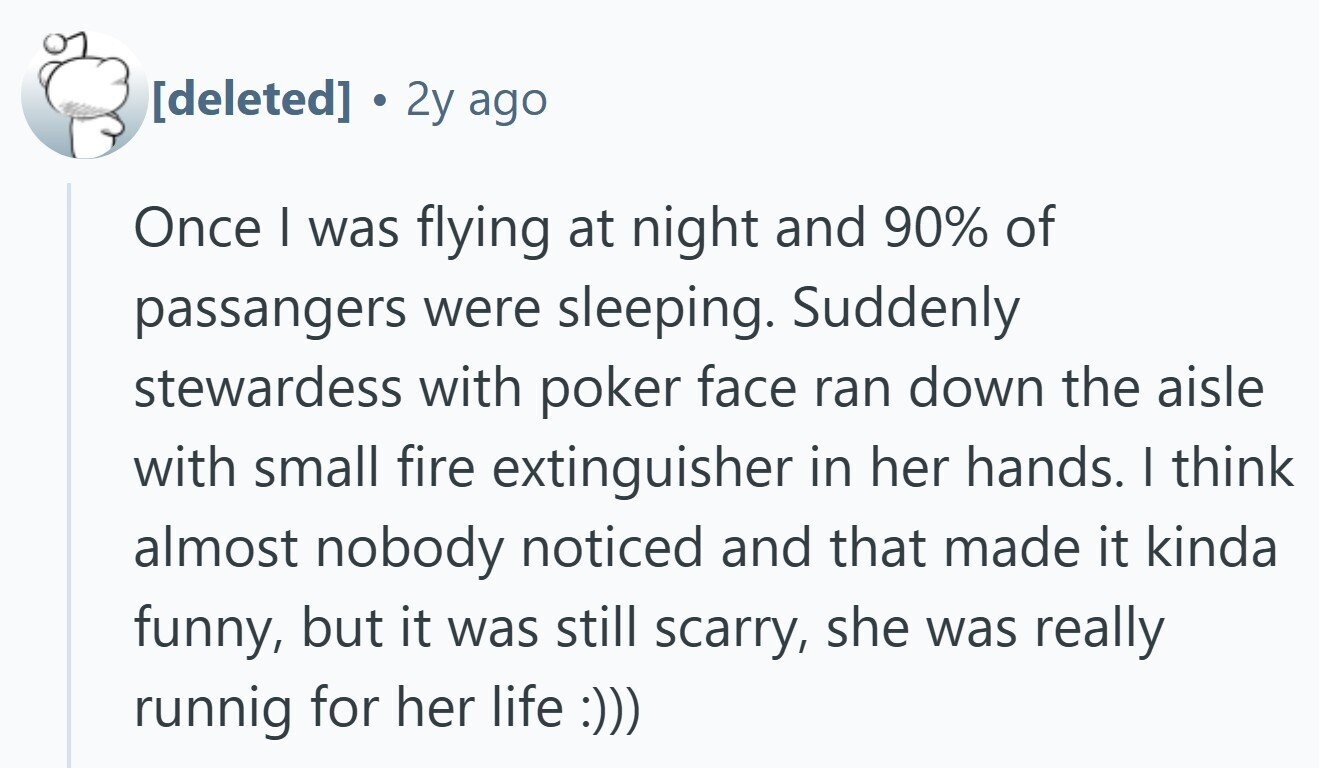 2y ago Once I was flying at night and 90% of passangers were sleeping. Suddenly stewardess with poker face ran down the aisle with small fire extinguisher in her hands. | think almost nobody noticed and that made it kinda funny, but it was still scarry, she was really runnig for her life :)))