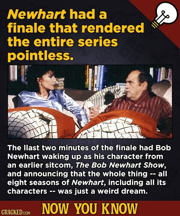 Newhart had a finale that rendered the entire series pointless. The llast two minutes of the finale had Bob Newhart waking up as his character from an earlier sitcom, The Bob Newhart Show, and announcing that the whole thing - - all eight seasons of Newhart, including all its characters - was just a weird dream. NOW YOU KNOW CRACKED.COM