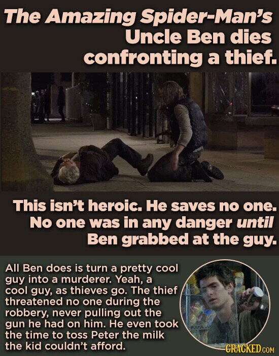 The Amazing Spider-Man's Uncle Ben dies confronting a thief. This isn't heroic. Не saves no one. No one was in any danger until Ben grabbed at the guy. All Ben does is turn a pretty cool guy into a murderer. Yeah, a cool guy, as thieves go. The thief threatened no one during the robbery, never pulling out the gun he had on him. Не even took the time to toss Peter the milk the kid couldn't afford. CRACKED.COM