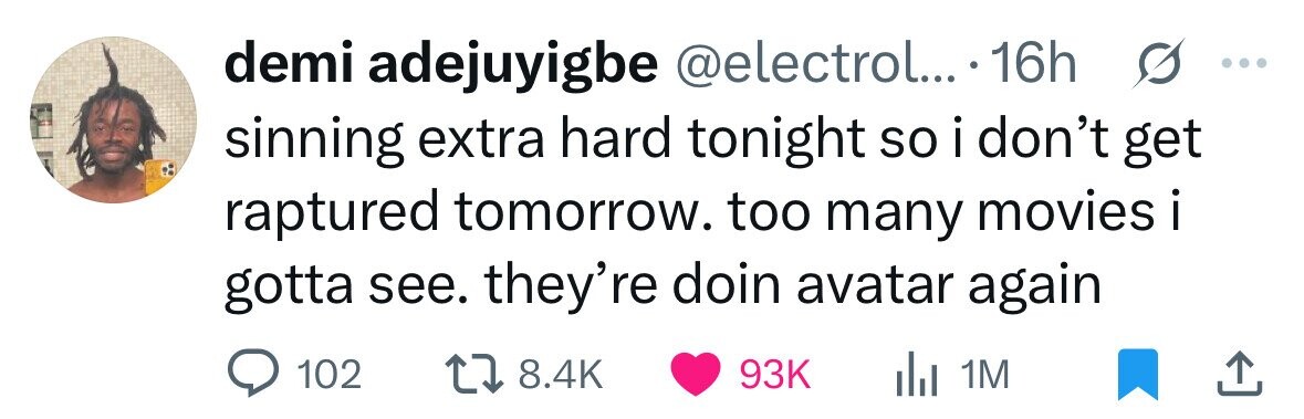 demi adejuyigbe @electrol... 16h ... sinning extra hard tonight so i don't get raptured tomorrow. too many movies i . gotta see. they're doin avatar again 102 8.4K 93K del 1M 