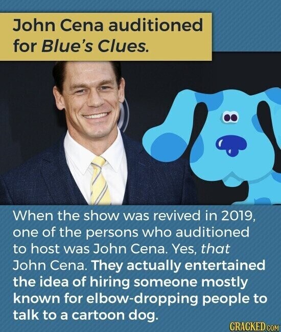 John Cena auditioned for Blue's Clues. When the show was revived in 2019, one of the persons who auditioned to host was John Cena. Yes, that John Cena. They actually entertained the idea of hiring someone mostly known for elbow-dropping people to talk to a cartoon dog. CRACKED.COM