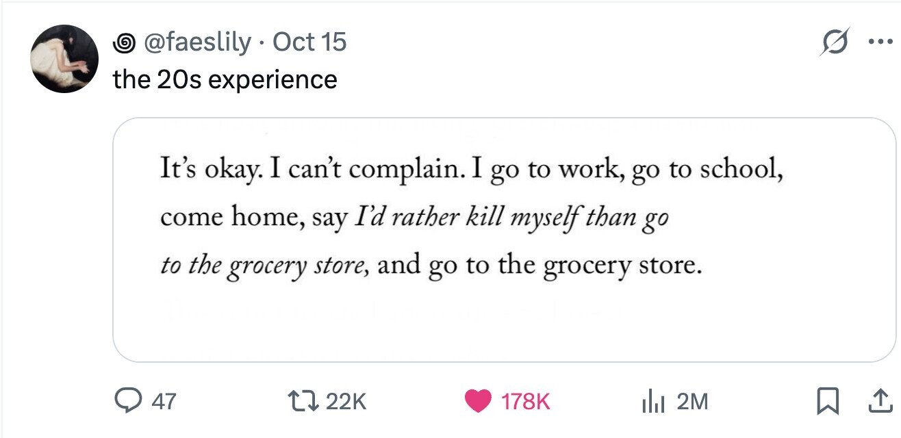 O @faeslily Oct 15 ... the 20s experience It's okay. I can't complain. I go to work, go to school, come home, say I'd rather kill myself than go to the grocery store, and go to the grocery store. 47 22K 178K 2M 
