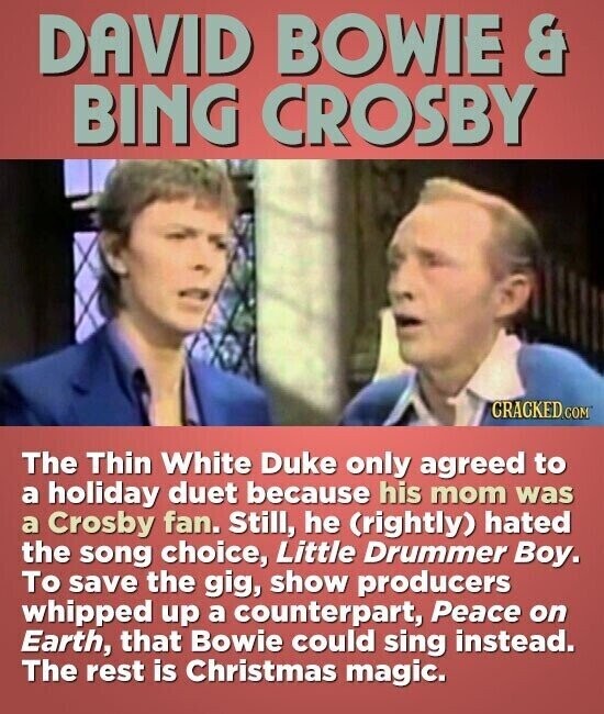 DAVID BOWIE & BING CROSBY CRACKED.COM The Thin White Duke only agreed to a holiday duet because his mom was a Crosby fan. Still, he (rightly) hated the song choice, Little Drummer Boy. To save the gig, show producers whipped up a counterpart, Peace on Earth, that Bowie could sing instead. The rest is Christmas magic.