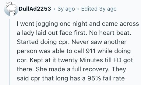 DullAd2253 . Зу ago . Edited Зу ago I went jogging one night and came across a lady laid out face first. No heart beat. Started doing cpr. Never saw another person was able to call 911 while doing cpr. Kept at it twenty Minutes till FD got there. She made a full recovery. They said cpr that long has a 95% fail rate 