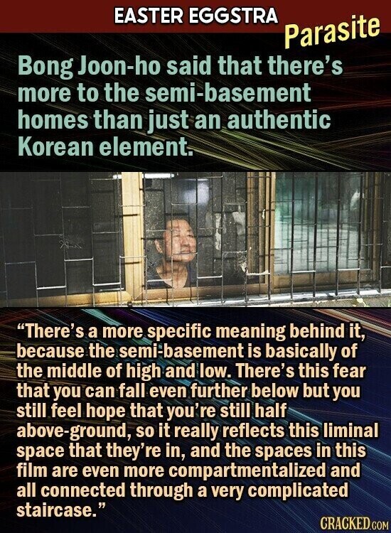 EASTER EGGSTRA Parasite Bong Joon-ho said that there's more to the semi-basement homes than just an authentic Korean element. There's a more specific meaning behind it, because the semi-basement is basically of the middle of high and low. There's this fear that you can fall even further below but you still feel hope that you're still half above-ground, so it really reflects this liminal space that they're in, and the spaces in this film are even more compartmentalized and all connected through a very complicated staircase. CRACKED.COM