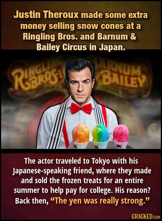 Justin Theroux made some extra money selling snow cones at a Ringling Bros. and Barnum & Bailey Circus in Japan. BARNUM BAILEY The actor traveled to Tokyo with his Japanese-speaking friend, where they made and sold the frozen treats for an entire summer to help pay for college. His reason? Back then, The yen was really strong. CRACKED.COM