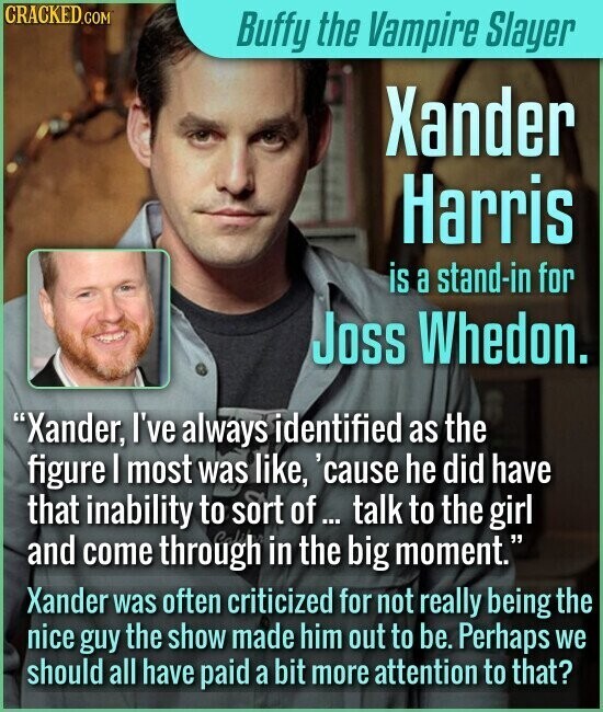 CRACKED.COM Buffy the Vampire Slayer Xander Harris is a stand-in for Joss Whedon. Xander, I've always identified as the figure I most was like, 'cause he did have that inability to sort of ... talk to the girl and come through Cali in the big moment. Xander was often criticized for not really being the nice guy the show made him out to be. Perhaps we should all have paid a bit more attention to that?