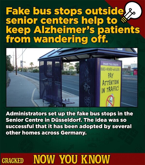 Fake bus stops outside senior centers help to keep Alzheimer's patients from wandering off. SHARE THE STREETS BIKES-DRIVERS-WALKERI PAY ATTENTION IN TRAFFIC! Administrators set up the fake bus stops in the Senior Centre in Düsseldorf. The idea was so successful that it has been adopted by several other homes across Germany. CRACKED NOW YOU KNOW
