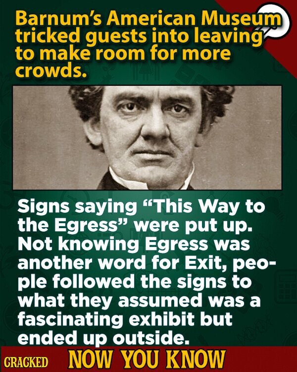 Barnum's American Museum tricked guests into leaving to make room for more crowds. Signs saying This Way to the Egress were put up. Not knowing Egress was another word for Exit, peo- ple followed the signs to what they assumed was a fascinating exhibit but ended up outside. CRACKED NOW YOU KNOW