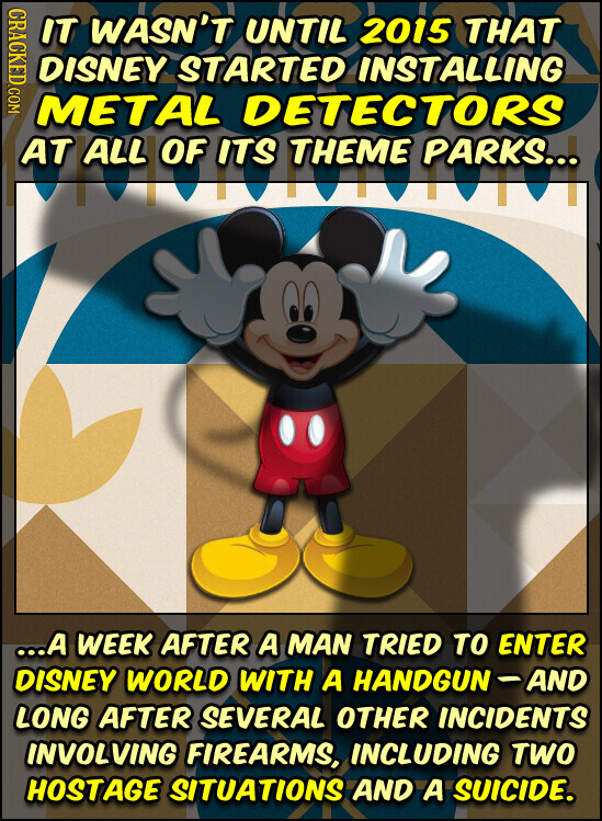 CRACKED.COM IT WASN'T UNTIL 2015 THAT DISNEY STARTED INSTALLING METAL DETECTORS AT OF ITS THEME PARKS... ...A WEEK AFTER A MAN TRIED TO ENTER DISNEY WORLD WITH A HANDGUN-AND LONG AFTER SEVERAL OTHER INCIDENTS INVOLVING FIREARMS, INCLUDING TWO HOSTAGE SITUATIONS AND A SUICIDE.
