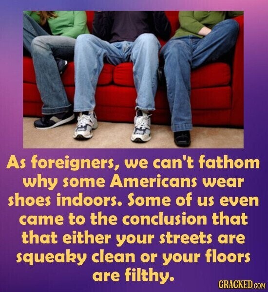 As foreigners, we can't fathom why some Americans wear shoes indoors. Some of us even came to the conclusion that that either your streets are squeaky clean or your floors are filthy. CRACKED.COM