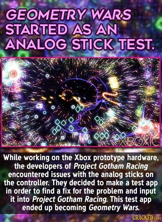 GEOMETRY WARS STARTED AS AN ANALOG STICK TEST. While working on the Xbox prototype hardware, the developers of Project Gotham Racing encountered issues with the analog sticks on the controller. They decided to make a test app in order to find a fix for the problem and input it into Project Gotham Racing. This test app ended up becoming Geometry Wars. CRACKED COM