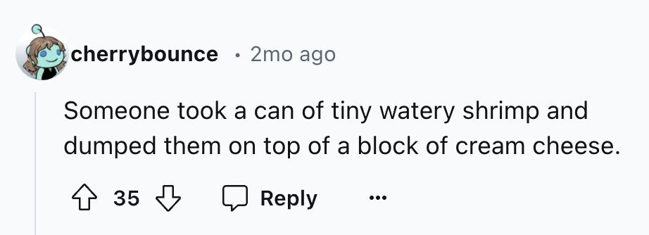 cherrybounce . 2mo ago Someone took a can of tiny watery shrimp and dumped them on top of a block of cream cheese. 35 Reply ...
