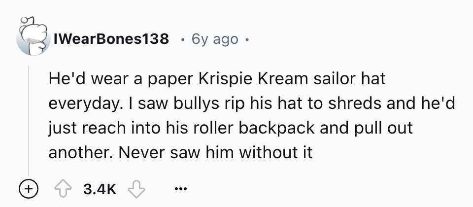 IWearBones138 6y ago He'd wear a paper Krispie Kream sailor hat everyday. I saw bullys rip his hat to shreds and he'd just reach into his roller backpack and pull out another. Never saw him without it + 3.4K ...