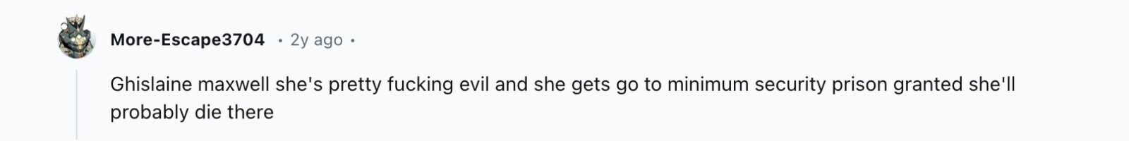 More-Escape3704 2y ago Ghislaine maxwell she's pretty fucking evil and she gets go to minimum security prison granted she'll probably die there