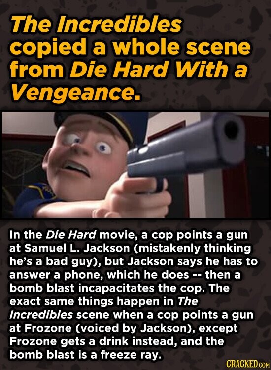 The Incredibles copied a whole scene from Die Hard With a Vengeance. In the Die Hard movie, a cop points a gun at Samuel L. Jackson (mistakenly thinking he's a bad guy), but Jackson says he has to answer a phone, which he does - - then a bomb blast incapacitates the cop. The exact same things happen in The Incredibles scene when a cop points a gun at Frozone (voiced by Jackson), except Frozone gets a drink instead, and the bomb blast is a freeze ray. CRACKED.COM