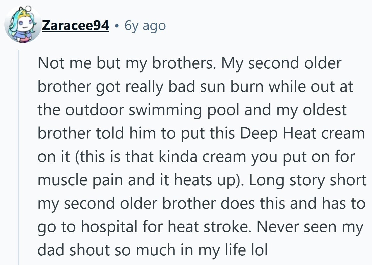 Zaracee94 6y ago Not me but my brothers. My second older brother got really bad sun burn while out at the outdoor swimming pool and my oldest brother told him to put this Deep Heat cream on it (this is that kinda cream you put on for muscle pain and it heats up). Long story short my second older brother does this and has to go to hospital for heat stroke. Never seen my dad shout so much in my life lol