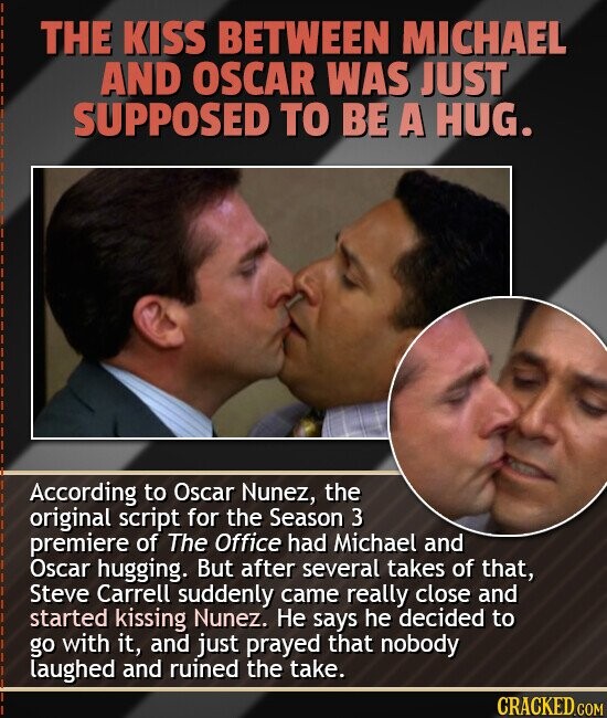 THE KISS BETWEEN MICHAEL AND OSCAR WAS JUST SUPPOSED TO BE A HUG. According to Oscar Nunez, the original script for the Season 3 premiere of The Office had Michael and Oscar hugging. But after several takes of that, Steve Carrell suddenly came really close and started kissing Nunez. Не says he decided to go with it, and just prayed that nobody laughed and ruined the take. CRACKED.COM