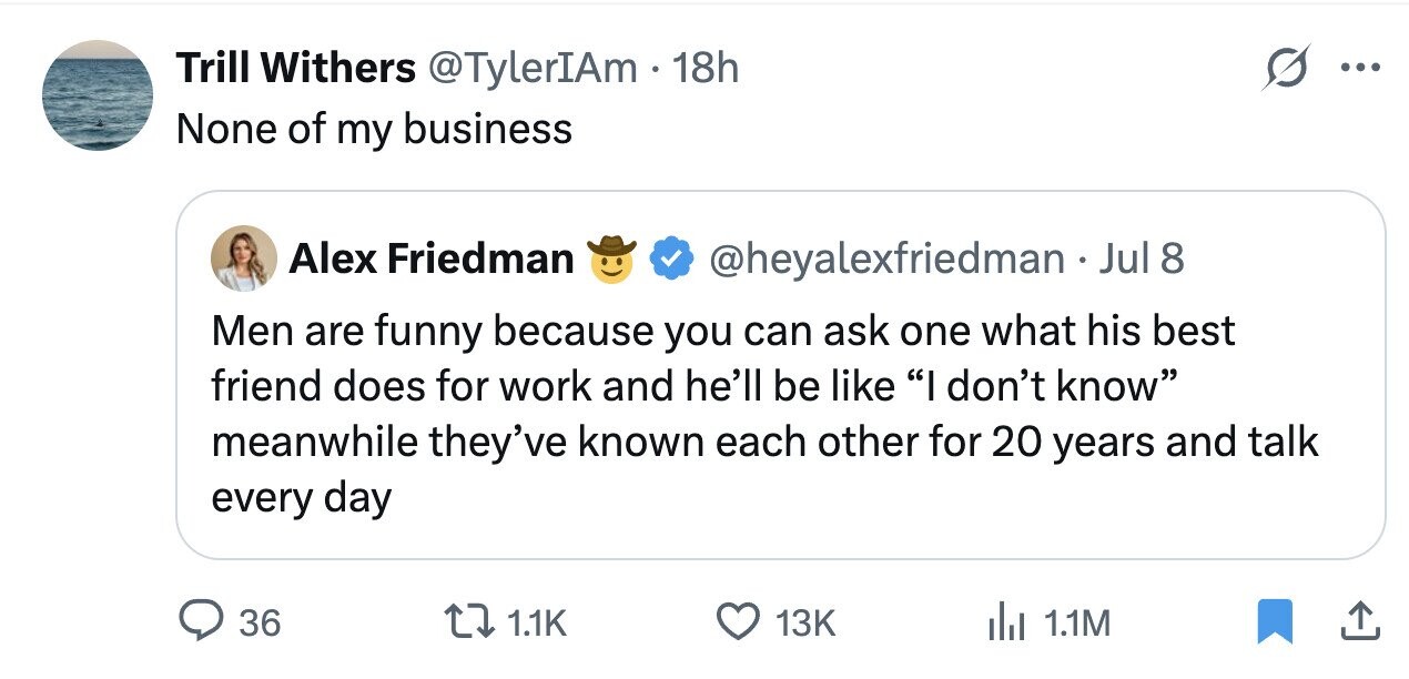Trill Withers @TylerIAm 18h ... None of my business Alex Friedman @heyalexfriedman JJ Jul 8 Men are funny because you can ask one what his best friend does for work and he'll be like I don't know meanwhile they've known each other for 20 years and talk every day 36 1.1K 13K 1.1M
