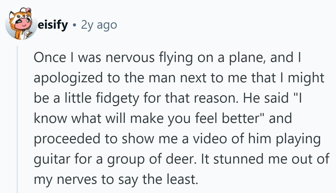 eisify 2y ago Once | was nervous flying on a plane, and I apologized to the man next to me that I might be a little fidgety for that reason. Не said I know what will make you feel better and proceeded to show me a video of him playing guitar for a group of deer. It stunned me out of my nerves to say the least.