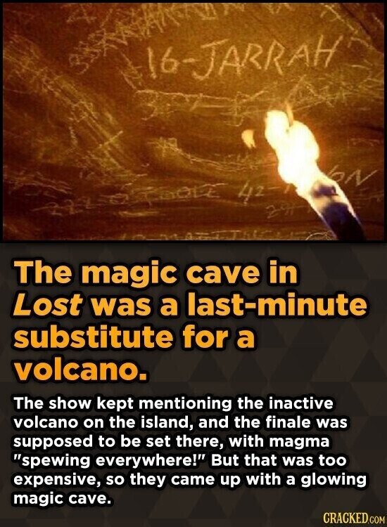 16-JARRAH N ELECTROLE 42- 29 The magic cave in Lost was a last-minute substitute for a volcano. The show kept mentioning the inactive volcano on the island, and the finale was supposed to be set there, with magma spewing everywhere! But that was too expensive, so they came up with a glowing magic cave. CRACKED.COM