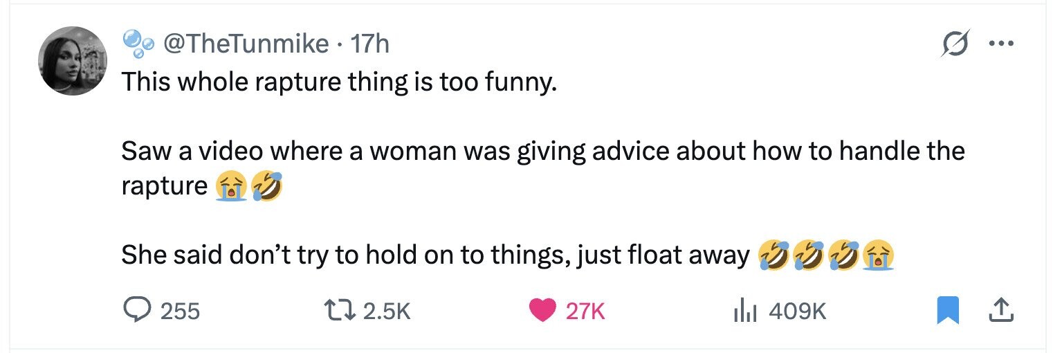 @TheTunmike 17h ... This whole rapture thing is too funny. Saw a video where a woman was giving advice about how to handle the rapture She said don't try to hold on to things, just float away 255 2.5K 27K 409K 