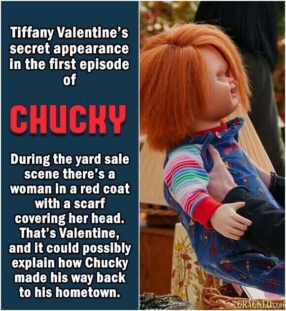 Tiffany Valentine's secret appearance in the first episode of CHUCKY During the yard sale scene there's a woman in a red coat with a scarf covering her head. That's Valentine, and it could possibly explain how Chucky made his way back to his hometown. GRACKED.COM