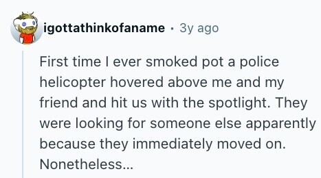 igottathinkofaname . Зу ago First time I ever smoked pot a police helicopter hovered above me and my friend and hit us with the spotlight. They were looking for someone else apparently because they immediately moved on. Nonetheless... 
