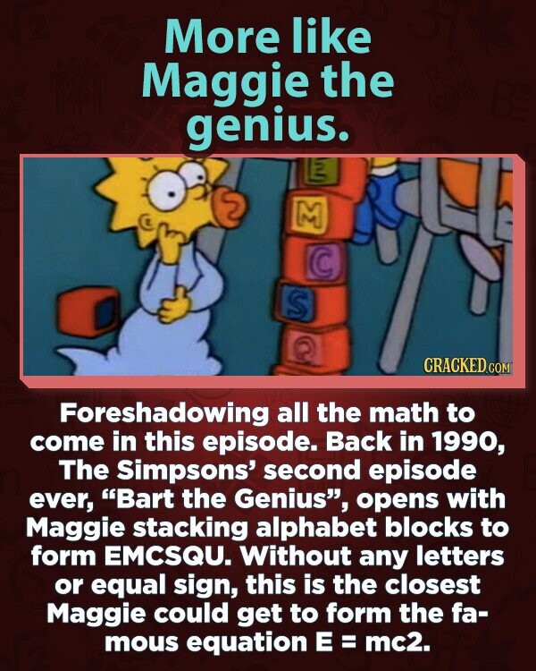 More like Maggie the genius. M S CRACKED.COM Foreshadowing all the math to come in this episode. Back in 1990, The Simpsons' second episode ever, Bart the Genius, opens with Maggie stacking alphabet blocks to form EMCSQU. Without any letters or equal sign, this is the closest Maggie could get to form the fa- mous equation E = mc2.