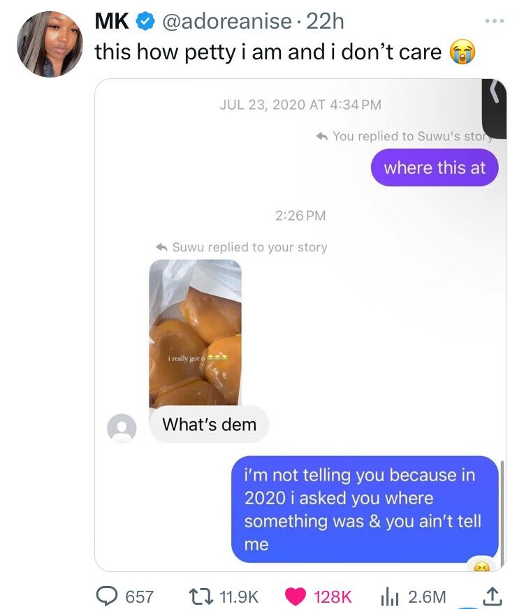 MK @adoreanise 22h this how petty i am and i don't care JUL 23, 2020 AT 4:34 PM You replied to Suwu's story where this at 2:26 PM Suwu replied to your story really got 6 What's dem i'm not telling you because in 2020 i asked you where something was & you ain't tell me 657 11.9K 128K 2.6M