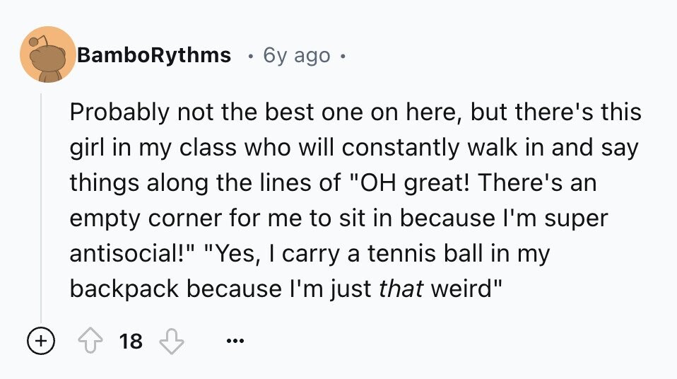 BamboRythms . 6y ago - Probably not the best one on here, but there's this girl in my class who will constantly walk in and say things along the lines of OH great! There's an empty corner for me to sit in because I'm super antisocial! Yes, I carry a tennis ball in my backpack because I'm just that weird + 18 ...