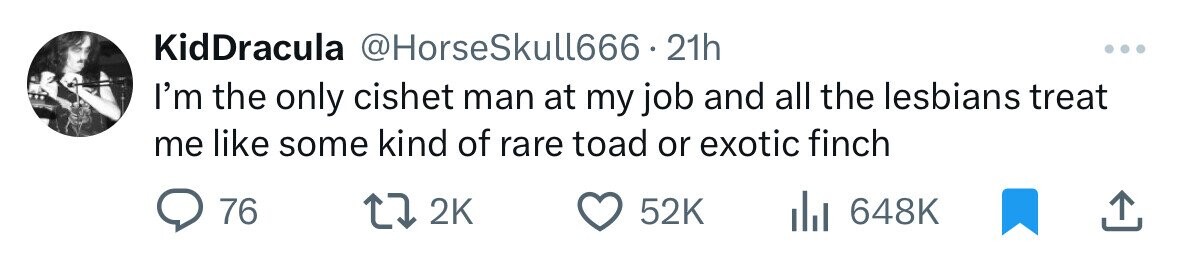 KidDracula @HorseSkull666. 21h ... I'm the only cishet man at my job and all the lesbians treat me like some kind of rare toad or exotic finch 76 2K 52K 648K 