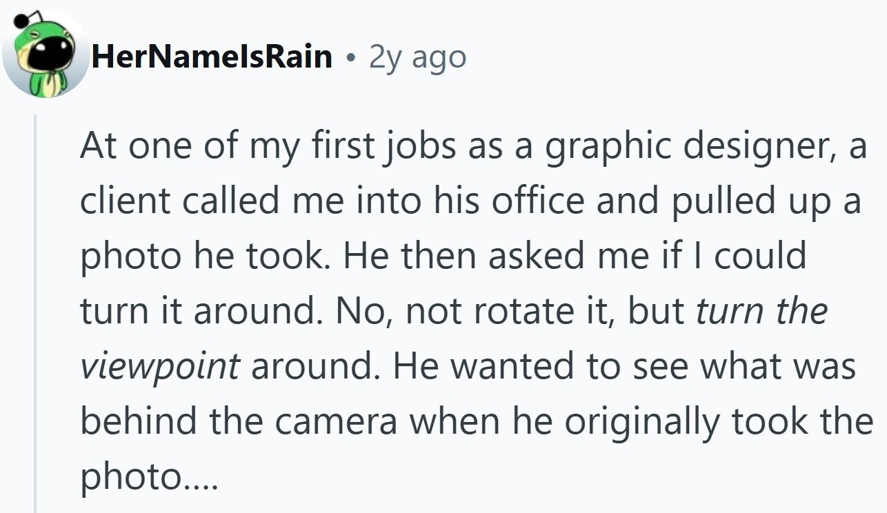 HerNamelsRain 2y ago At one of my first jobs as a graphic designer, a client called me into his office and pulled up a photo he took. Не then asked me if I could turn it around. No, not rotate it, but turn the viewpoint around. Не wanted to see what was behind the camera when he originally took the photo....
