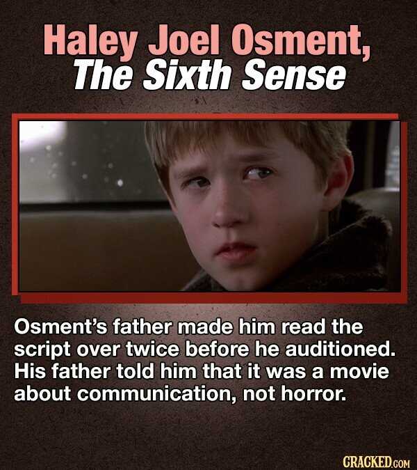 Haley Joel Osment, The Sixth Sense Osment's father made him read the script over twice before he auditioned. His father told him that it was a movie about communication, not horror. CRACKED.COM