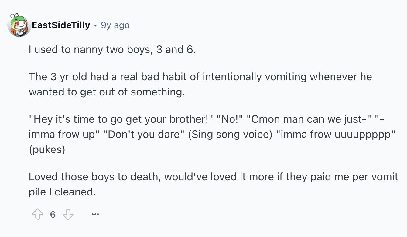 EastSideTilly 9y ago I used to nanny two boys, 3 and 6. The 3 yr old had a real bad habit of intentionally vomiting whenever he wanted to get out of something. Hey it's time to go get your brother! No! Cmon man can we just- - imma frow up Don't you dare (Sing song voice) imma frow uuuuppppp (pukes) Loved those boys to death, would've loved it more if they paid me per vomit pile | cleaned. 6 ...