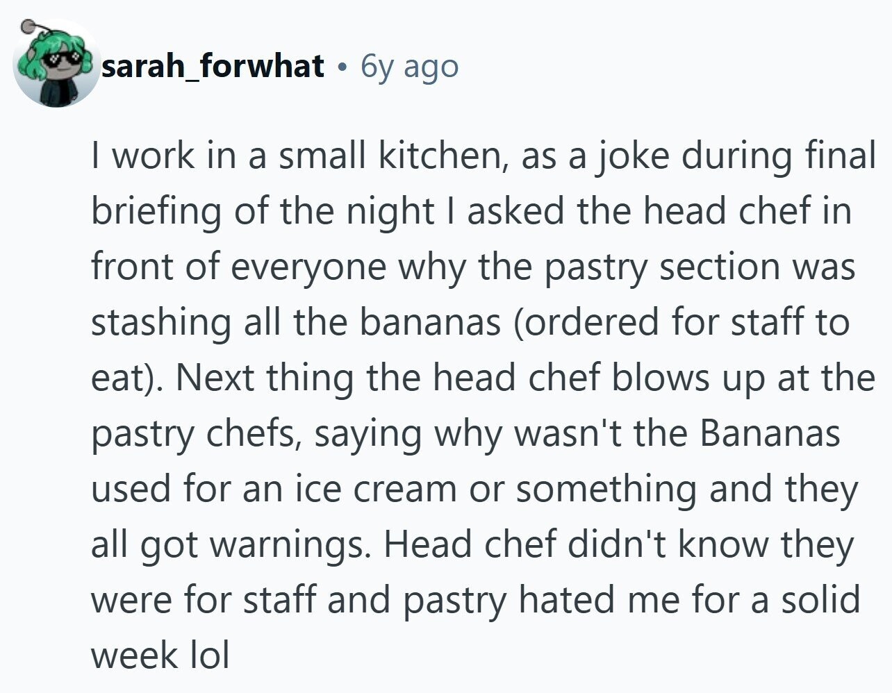 sarah_forwhat 6y ago I work in a small kitchen, as a joke during final briefing of the night I asked the head chef in front of everyone why the pastry section was stashing all the bananas (ordered for staff to eat). Next thing the head chef blows up at the pastry chefs, saying why wasn't the Bananas used for an ice cream or something and they all got warnings. Head chef didn't know they were for staff and pastry hated me for a solid week lol