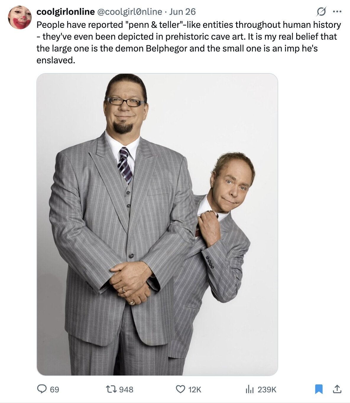 O ... coolgirlonline @coolgirlOnline Jun 26 People have reported penn & teller-like entities throughout human history - they've even been depicted in prehistoric cave art. It is my real belief that the large one is the demon Belphegor and the small one is an imp he's enslaved. 12K 69 948 del 239K